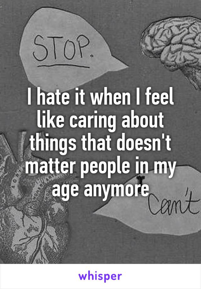 I hate it when I feel like caring about things that doesn't matter people in my age anymore