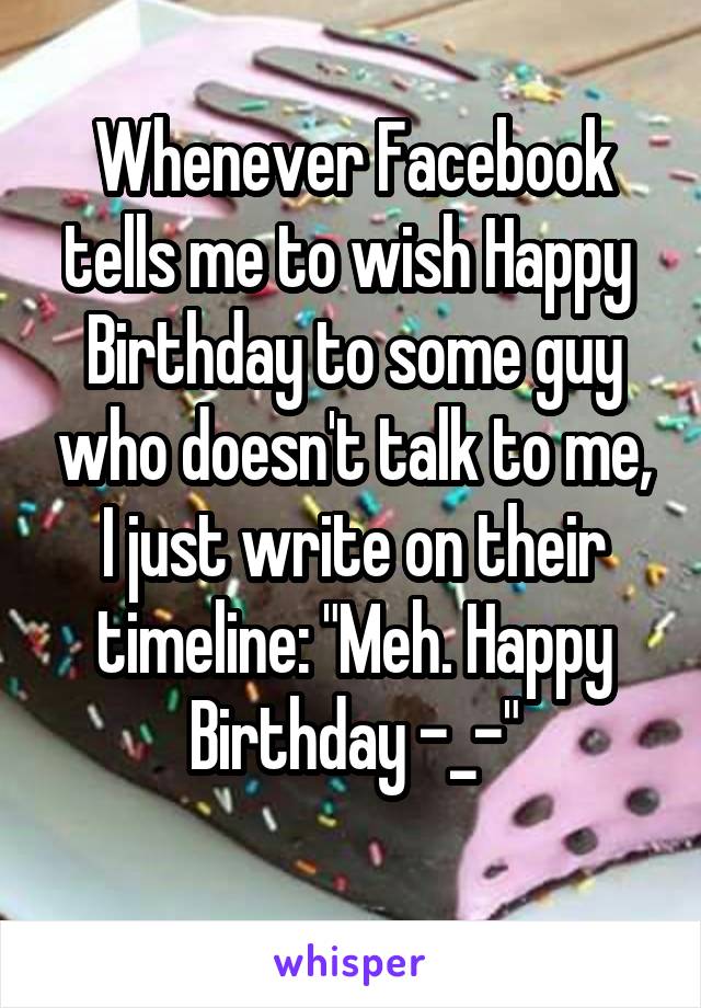 Whenever Facebook tells me to wish Happy  Birthday to some guy who doesn't talk to me, I just write on their timeline: "Meh. Happy Birthday -_-"
