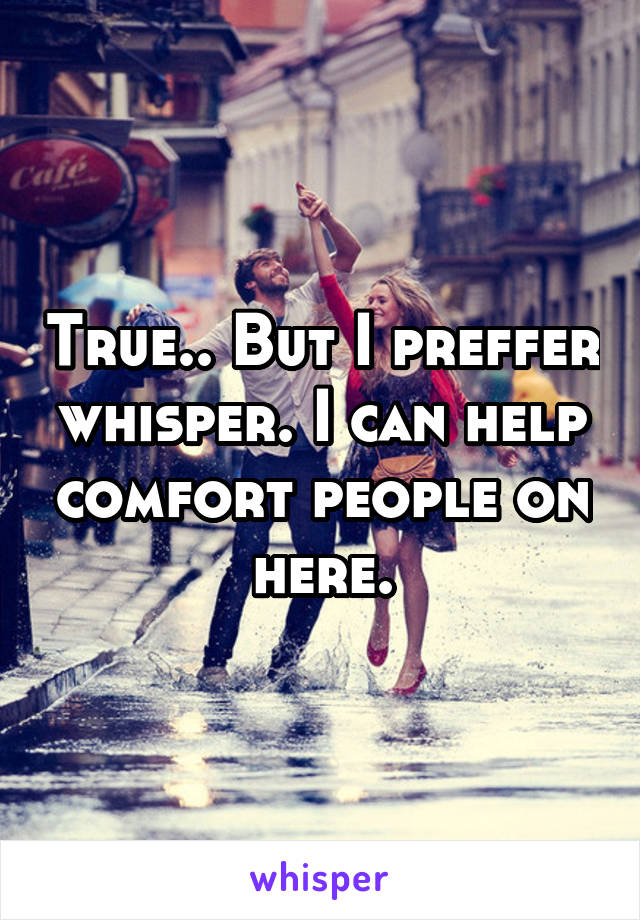 True.. But I preffer whisper. I can help comfort people on here.