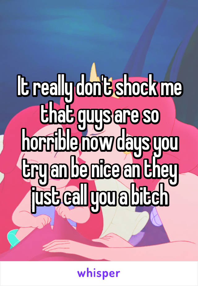 It really don't shock me that guys are so horrible now days you try an be nice an they just call you a bitch
