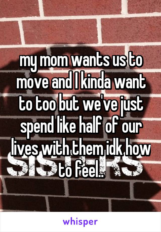 my mom wants us to move and I kinda want to too but we've just spend like half of our lives with them idk how to feel..