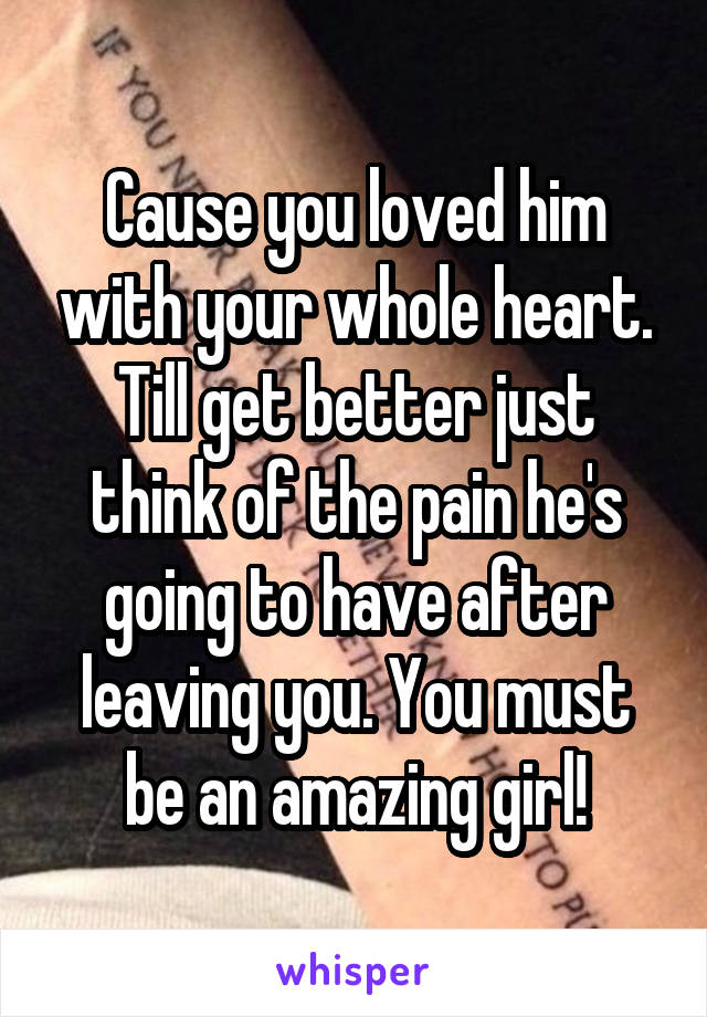 Cause you loved him with your whole heart. Till get better just think of the pain he's going to have after leaving you. You must be an amazing girl!