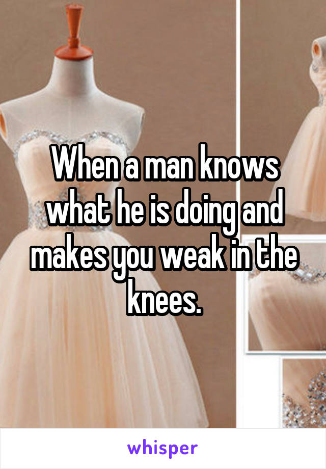 When a man knows what he is doing and makes you weak in the knees.