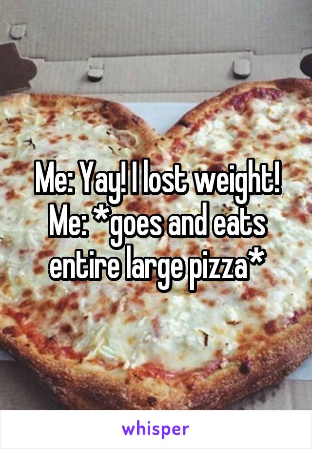 Me: Yay! I lost weight!
Me: *goes and eats entire large pizza*