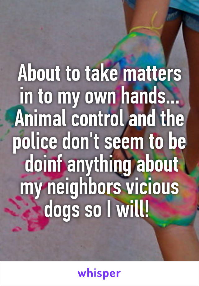 About to take matters in to my own hands... Animal control and the police don't seem to be  doinf anything about my neighbors vicious dogs so I will! 