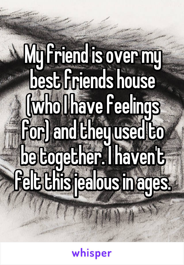 My friend is over my best friends house (who I have feelings for) and they used to be together. I haven't felt this jealous in ages.
