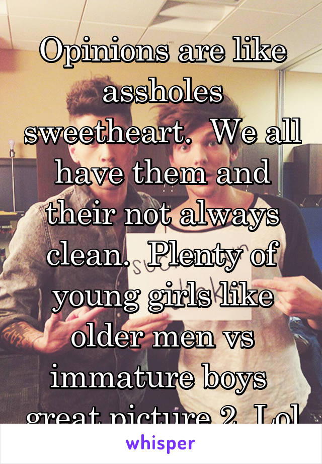 Opinions are like assholes sweetheart.  We all have them and their not always clean.  Plenty of young girls like older men vs immature boys  great picture 2. Lol