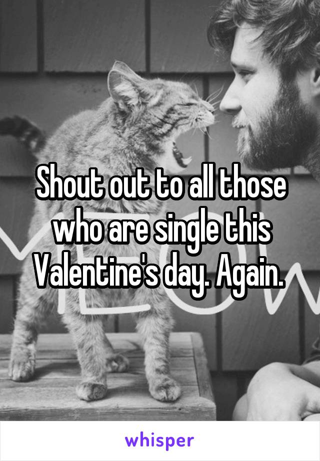 Shout out to all those who are single this Valentine's day. Again. 