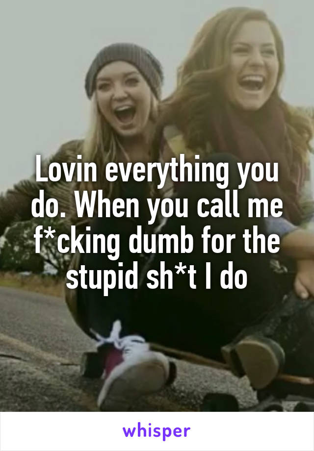 Lovin everything you do. When you call me f*cking dumb for the stupid sh*t I do