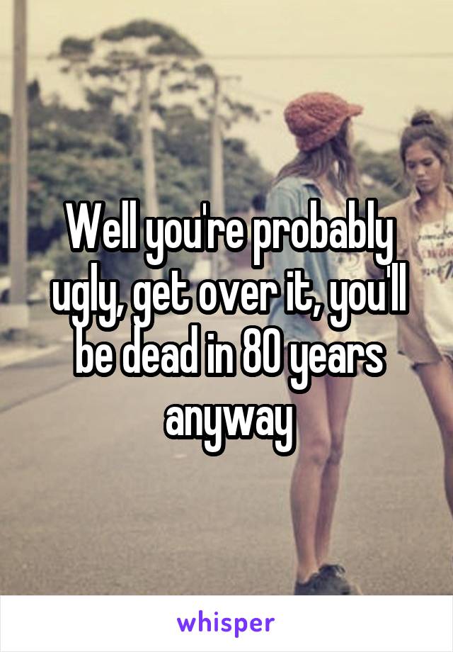 Well you're probably ugly, get over it, you'll be dead in 80 years anyway