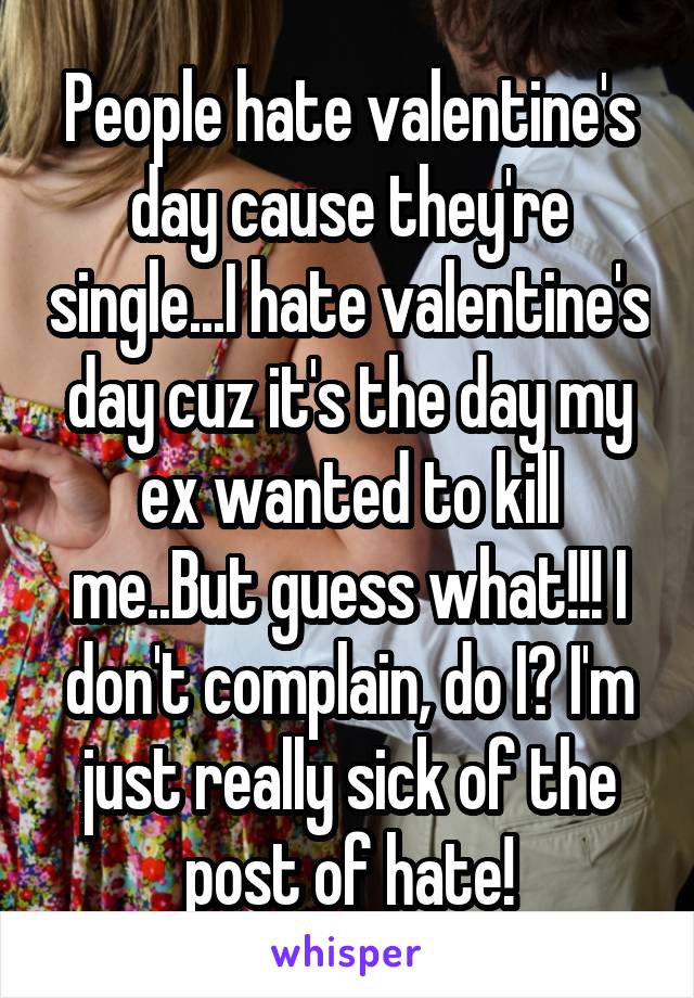 People hate valentine's day cause they're single...I hate valentine's day cuz it's the day my ex wanted to kill me..But guess what!!! I don't complain, do I? I'm just really sick of the post of hate!