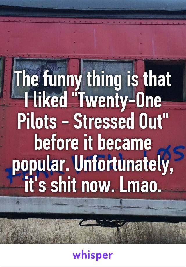 The funny thing is that I liked "Twenty-One Pilots - Stressed Out" before it became popular. Unfortunately, it's shit now. Lmao.