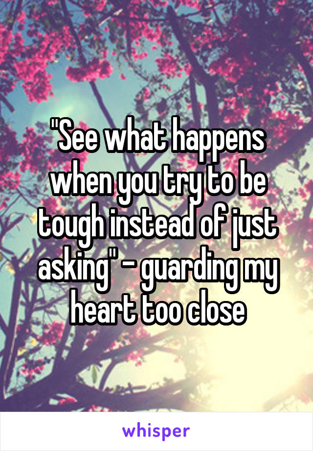 "See what happens when you try to be tough instead of just asking" - guarding my heart too close
