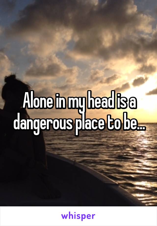 Alone in my head is a dangerous place to be...