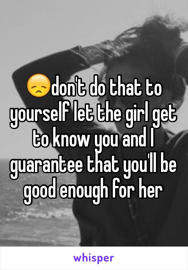 😞don't do that to yourself let the girl get to know you and I guarantee that you'll be good enough for her 