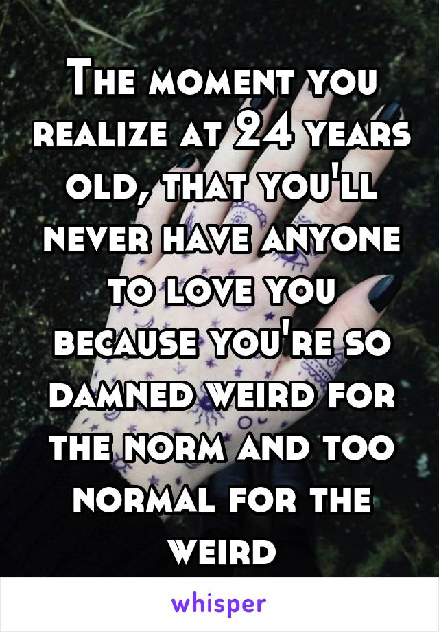The moment you realize at 24 years old, that you'll never have anyone to love you because you're so damned weird for the norm and too normal for the weird