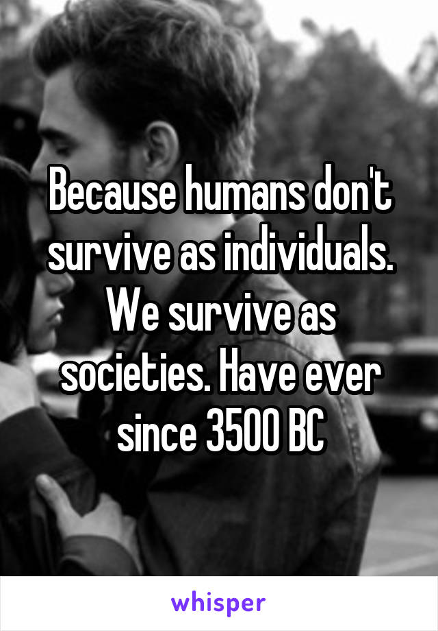 Because humans don't survive as individuals. We survive as societies. Have ever since 3500 BC