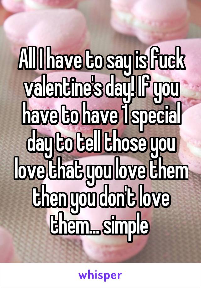 All I have to say is fuck valentine's day! If you have to have 1 special day to tell those you love that you love them then you don't love them... simple 