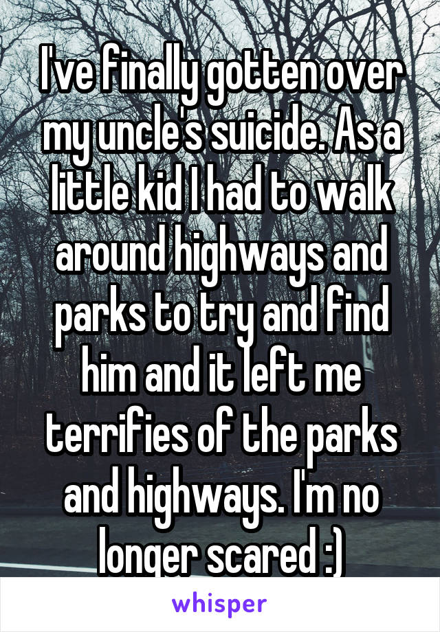 I've finally gotten over my uncle's suicide. As a little kid I had to walk around highways and parks to try and find him and it left me terrifies of the parks and highways. I'm no longer scared :)