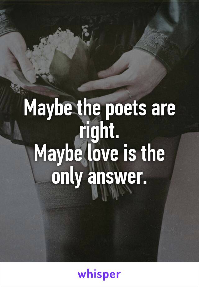 Maybe the poets are right.
Maybe love is the only answer.