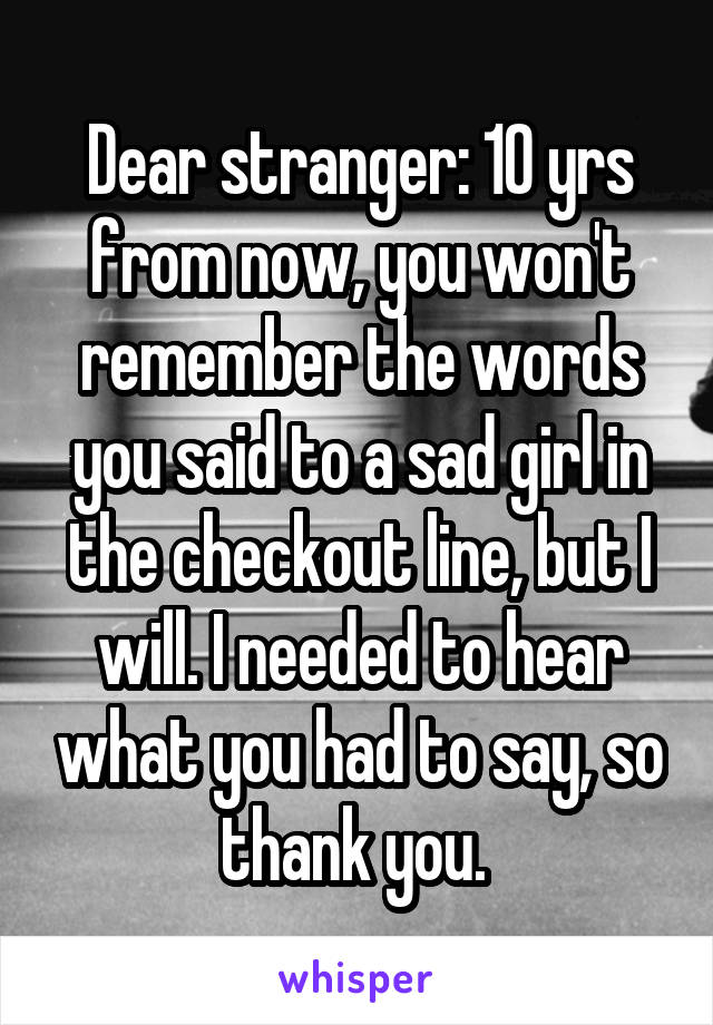 Dear stranger: 10 yrs from now, you won't remember the words you said to a sad girl in the checkout line, but I will. I needed to hear what you had to say, so thank you. 