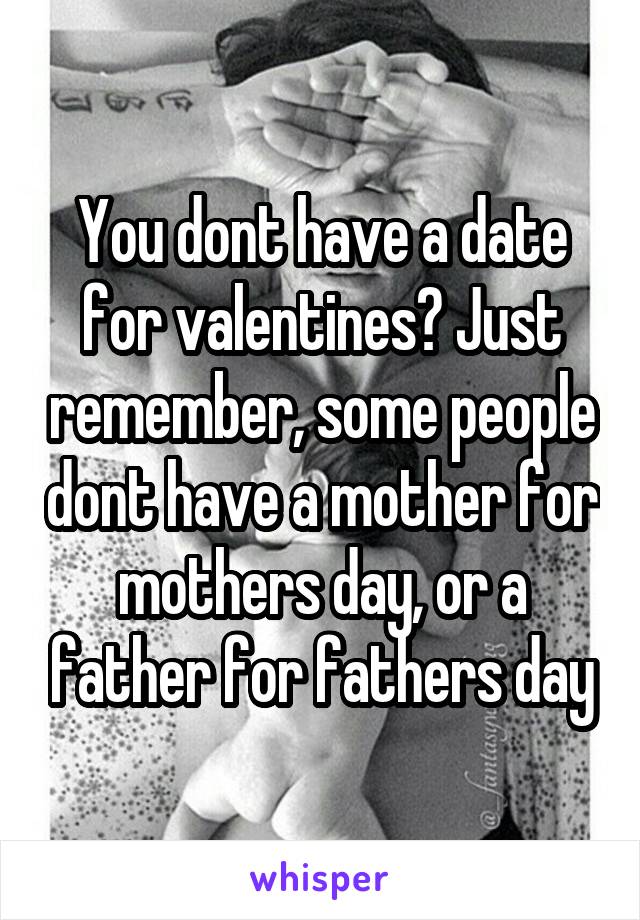 You dont have a date for valentines? Just remember, some people dont have a mother for mothers day, or a father for fathers day