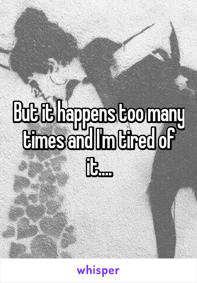 But it happens too many times and I'm tired of it....