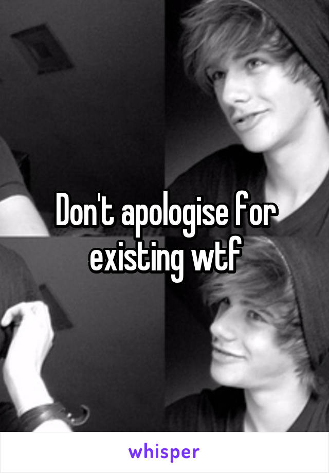 Don't apologise for existing wtf