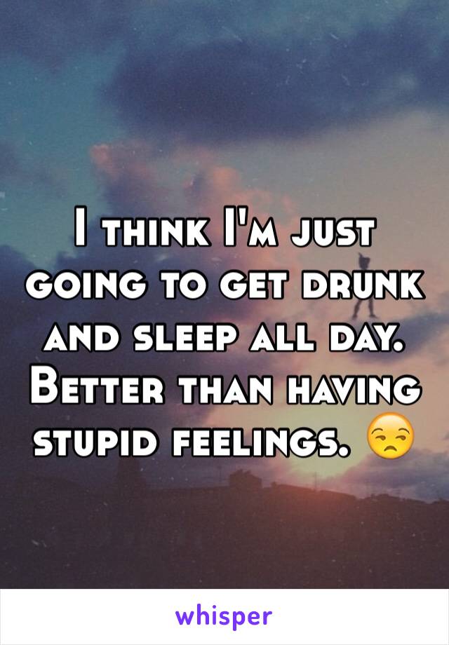 I think I'm just going to get drunk and sleep all day. Better than having stupid feelings. 😒