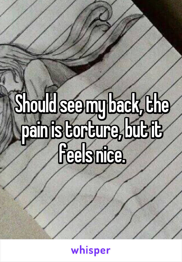 Should see my back, the pain is torture, but it feels nice.