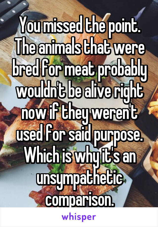 You missed the point. The animals that were bred for meat probably wouldn't be alive right now if they weren't used for said purpose. Which is why it's an unsympathetic comparison.