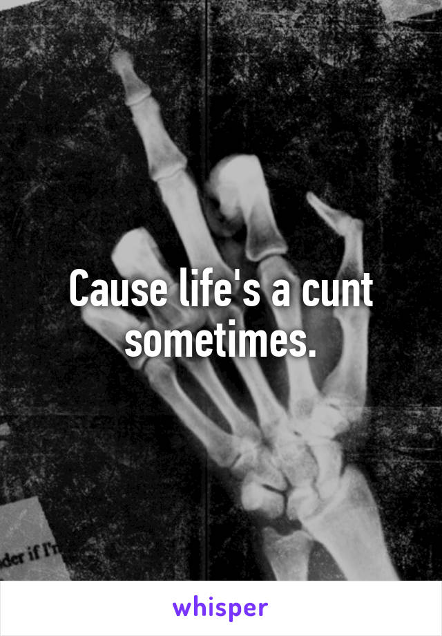 Cause life's a cunt sometimes.