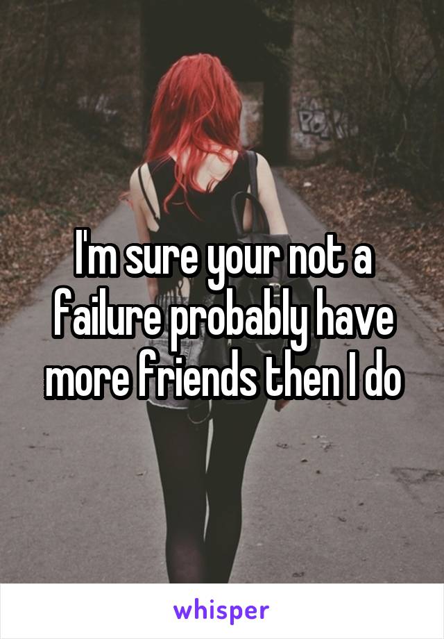 I'm sure your not a failure probably have more friends then I do