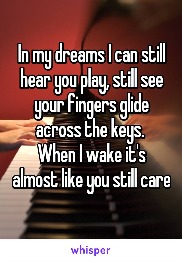 In my dreams I can still hear you play, still see your fingers glide across the keys. 
When I wake it's almost like you still care 