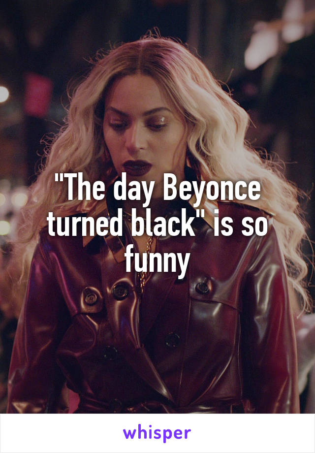 "The day Beyonce turned black" is so funny