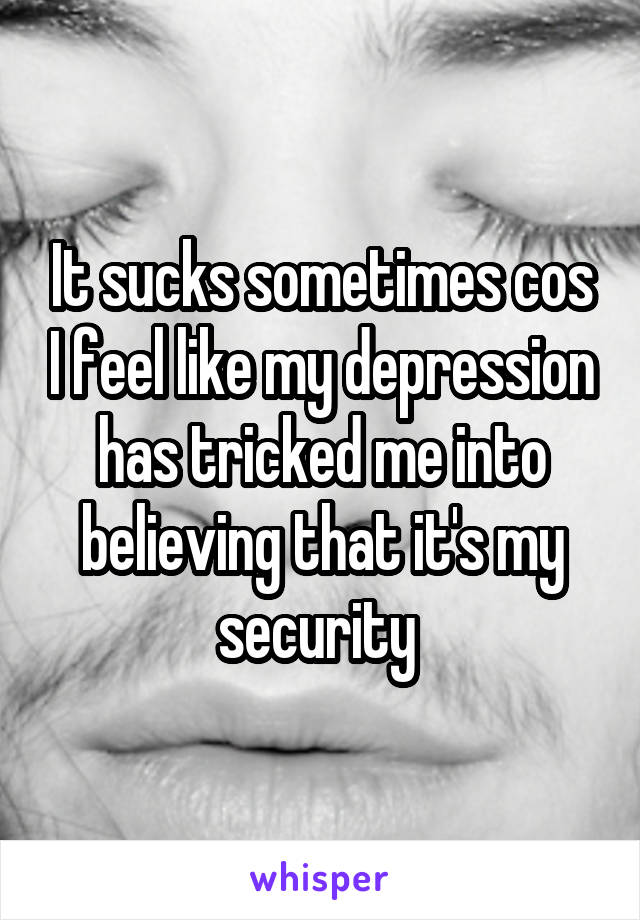 It sucks sometimes cos I feel like my depression has tricked me into believing that it's my security 