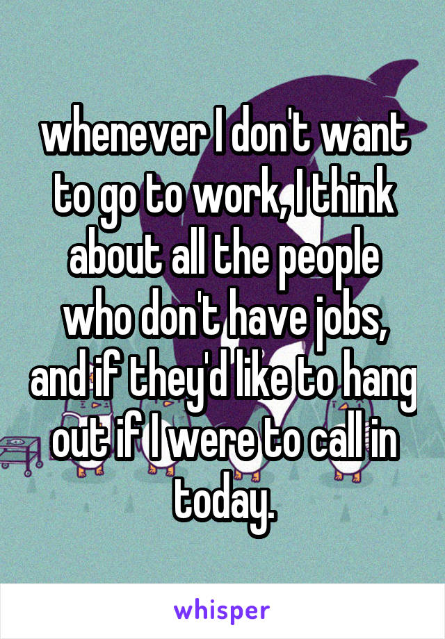 whenever I don't want to go to work, I think about all the people who don't have jobs, and if they'd like to hang out if I were to call in today.