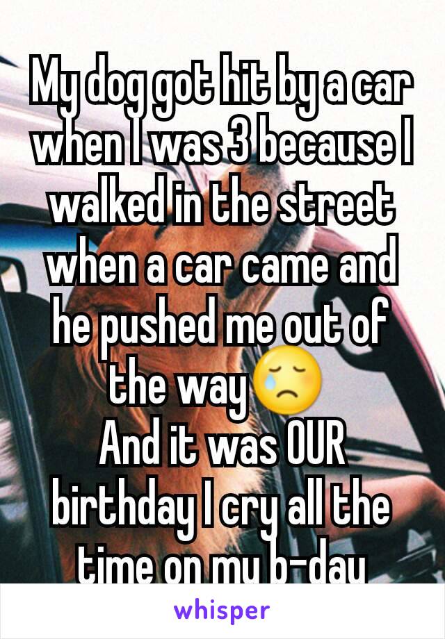 My dog got hit by a car when I was 3 because I walked in the street when a car came and he pushed me out of the way😢 
And it was OUR birthday I cry all the time on my b-day