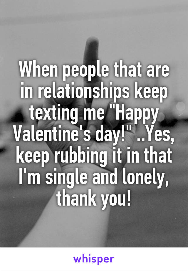 When people that are in relationships keep texting me "Happy Valentine's day!" ..Yes, keep rubbing it in that I'm single and lonely, thank you!