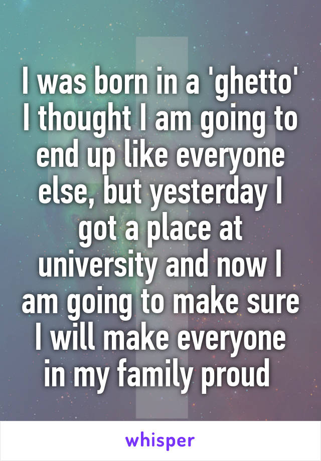 I was born in a 'ghetto' I thought I am going to end up like everyone else, but yesterday I got a place at university and now I am going to make sure I will make everyone in my family proud 