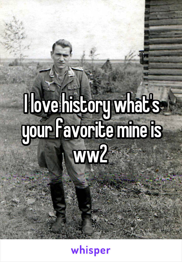 I love history what's your favorite mine is ww2 
