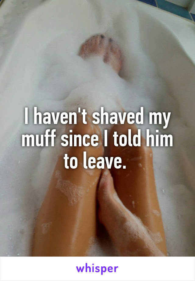 I haven't shaved my muff since I told him to leave. 