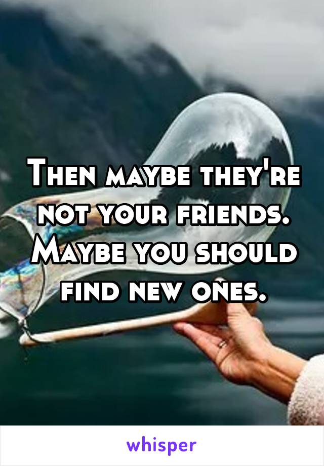 Then maybe they're not your friends. Maybe you should find new ones.