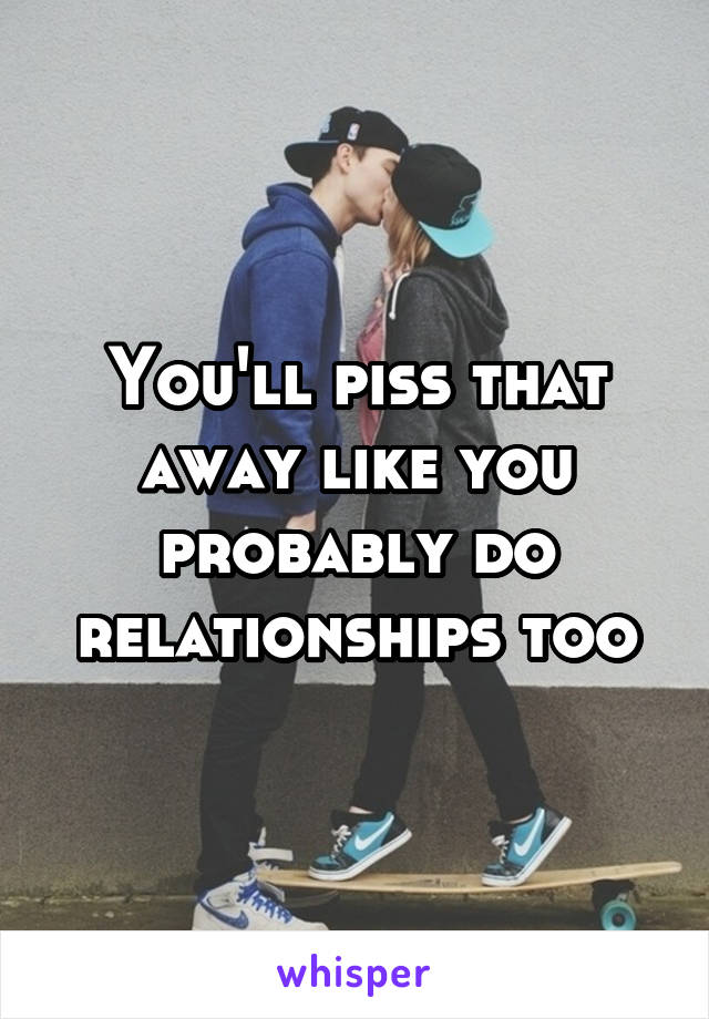 You'll piss that away like you probably do relationships too