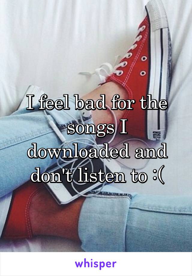 I feel bad for the songs I downloaded and don't listen to :(