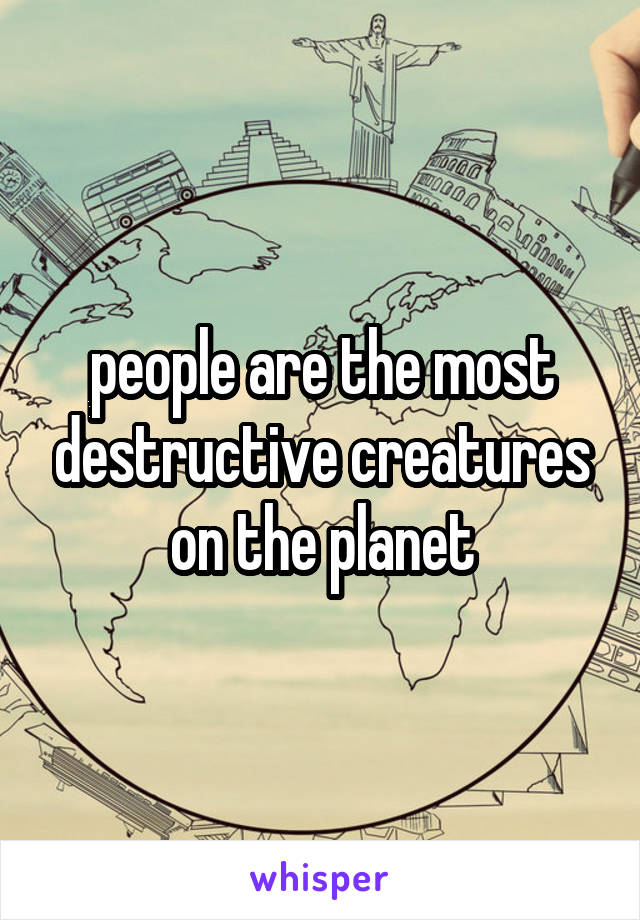 people are the most destructive creatures on the planet