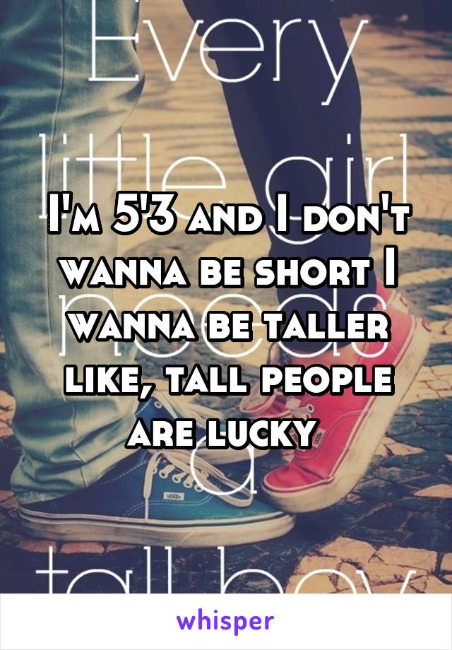 I'm 5'3 and I don't wanna be short I wanna be taller like, tall people are lucky 