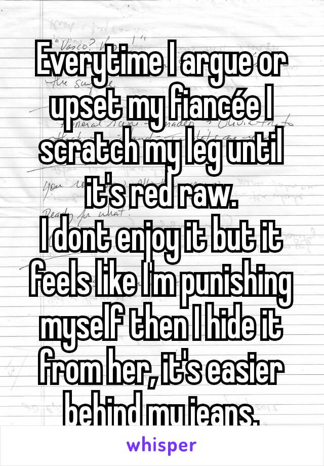 Everytime I argue or upset my fiancée I scratch my leg until it's red raw.
I dont enjoy it but it feels like I'm punishing myself then I hide it from her, it's easier behind my jeans.