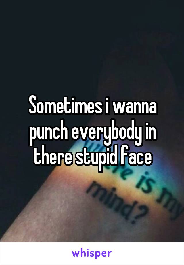 Sometimes i wanna punch everybody in there stupid face