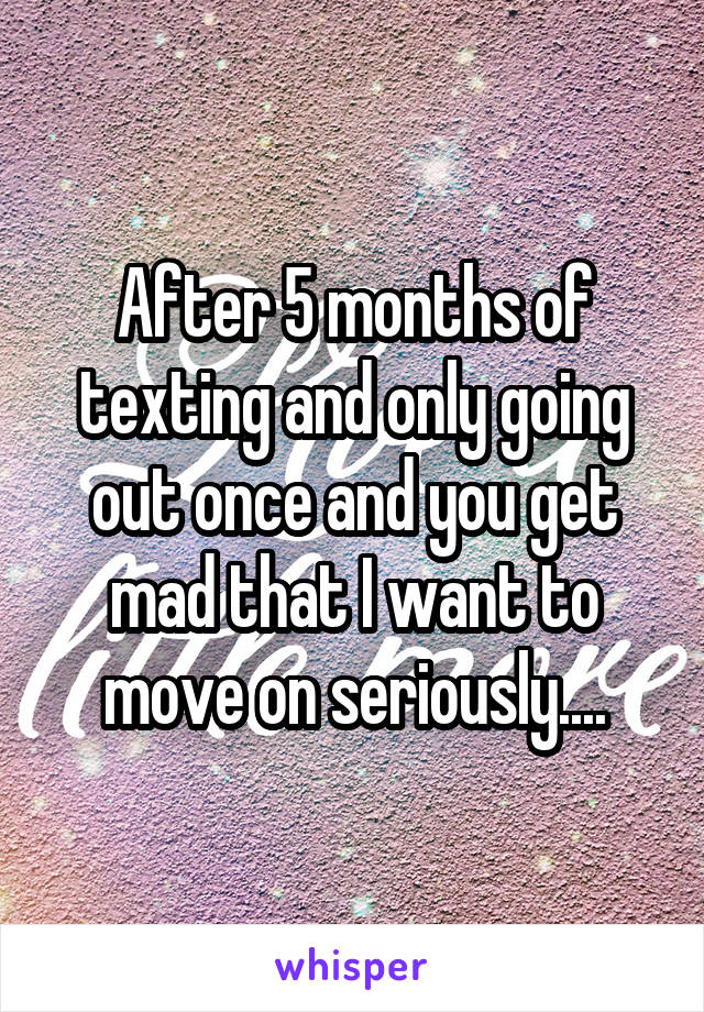 After 5 months of texting and only going out once and you get mad that I want to move on seriously....